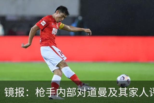 镜报：枪手内部对道曼及其家人评价都很高，他脚踏实地、稳步上升